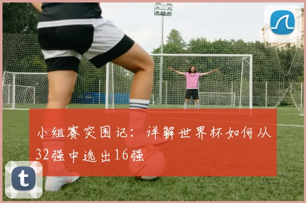 小组赛突围记：详解世界杯如何从32强中选出16强