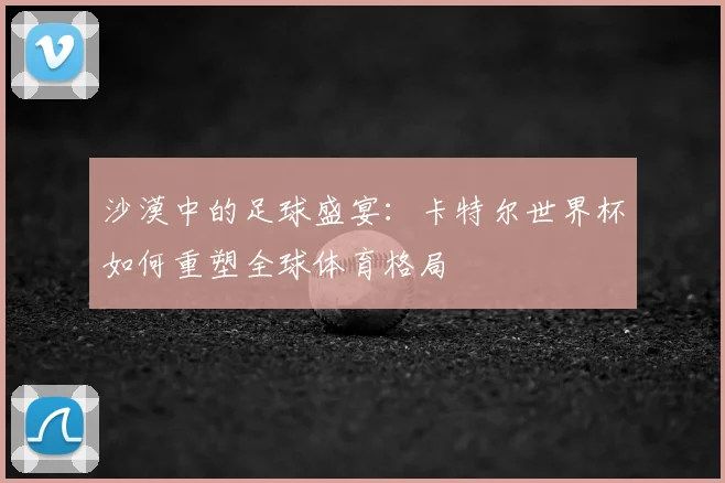 沙漠中的足球盛宴：卡特尔世界杯如何重塑全球体育格局