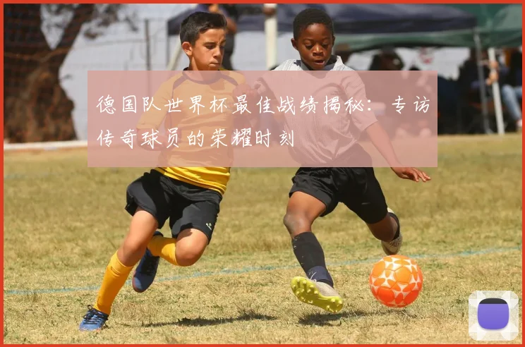 德国队世界杯最佳战绩揭秘：专访传奇球员的荣耀时刻