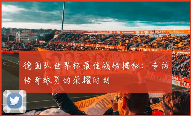 德国队世界杯最佳战绩揭秘:专访传奇球员的荣耀时刻