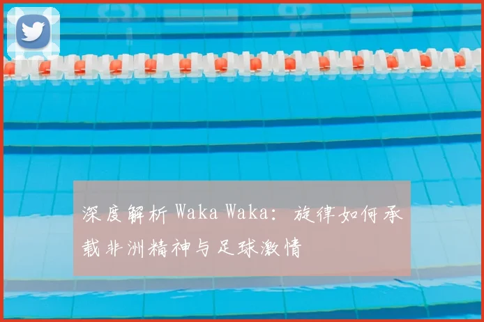 深度解析 Waka Waka：旋律如何承载非洲精神与足球激情