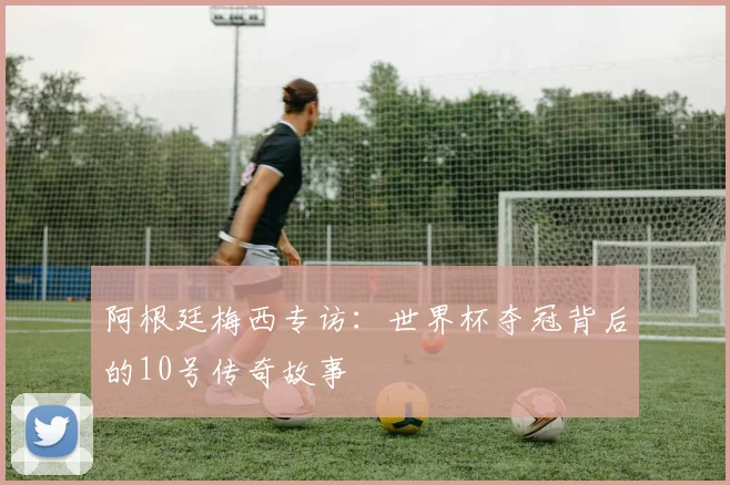 阿根廷梅西专访：世界杯夺冠背后的10号传奇故事