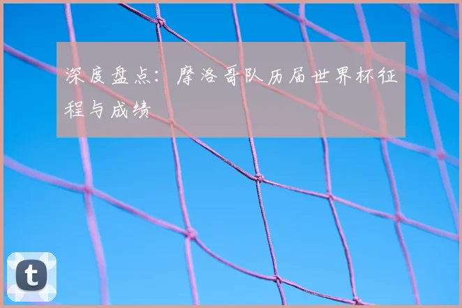 深度盘点：摩洛哥队历届世界杯征程与成绩