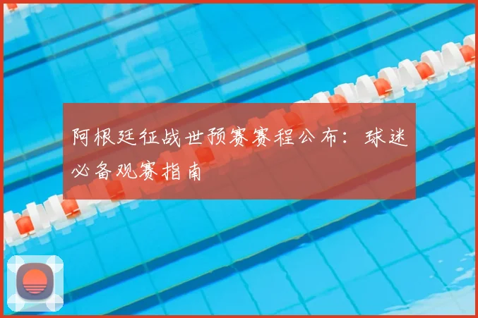 阿根廷征战世预赛赛程公布：球迷必备观赛指南