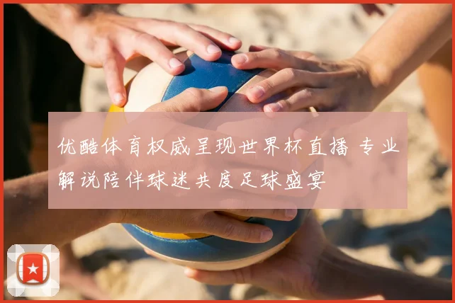 优酷体育权威呈现世界杯直播 专业解说陪伴球迷共度足球盛宴