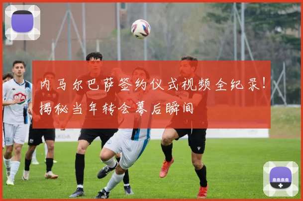 内马尔巴萨签约仪式视频全纪录！揭秘当年转会幕后瞬间