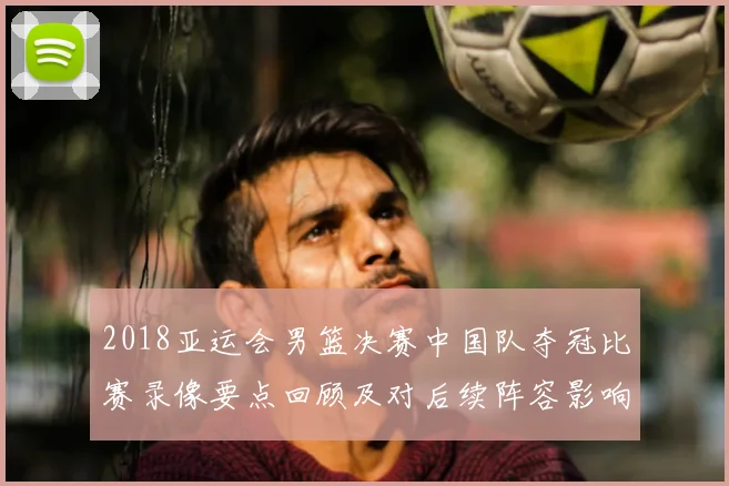 2018亚运会男篮决赛中国队夺冠比赛录像要点回顾及对后续阵容影响