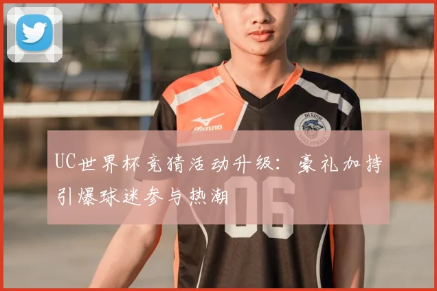 UC世界杯竞猜活动升级：豪礼加持引爆球迷参与热潮