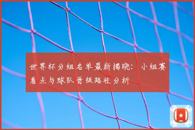 世界杯分组名单最新揭晓：小组赛看点与球队晋级路径分析
