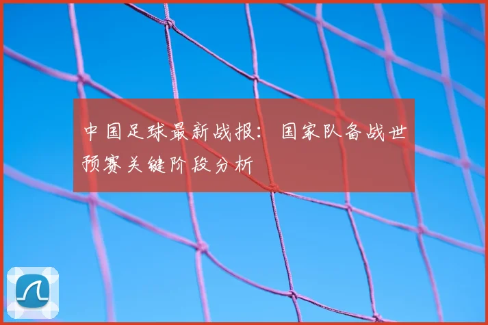 中国足球最新战报：国家队备战世预赛关键阶段分析