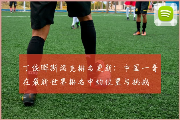 丁俊晖斯诺克排名更新：中国一哥在最新世界排名中的位置与挑战